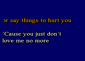 3r say things to hurt you

Cause you just don't
love me no more