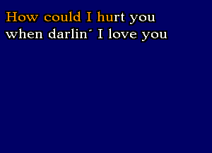 How could I hurt you
when darlilf I love you