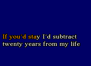 If you'd stay I'd subtract
twenty years from my life