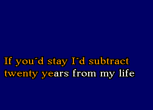 If you'd stay I'd subtract
twenty years from my life