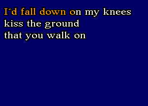 I'd fall down on my knees
kiss the ground
that you walk on