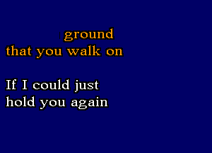 ground
that you walk on

If I could just
hold you again