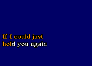 If I could just
hold you again