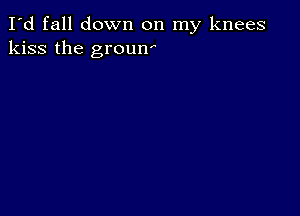 I'd fall down on my knees
kiss the groun