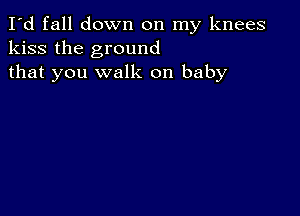 I'd fall down on my knees
kiss the ground
that you walk on baby