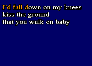 I'd fall down on my knees
kiss the ground
that you walk on baby