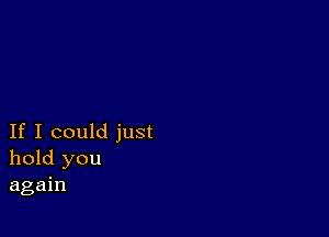 If I could just
hold you
again