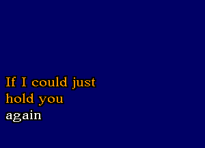 If I could just
hold you
again