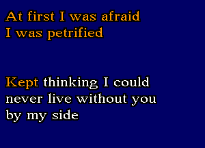 At first I was afraid
I was petrified

Kept thinking I could
never live without you
by my side