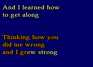 And I learned how
to get along

Thinking how you
did me wrong
and I grew strong