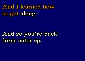 And I learned how
to get along

And so you're back
from outer Sp.