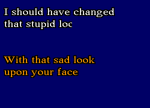 I should have changed
that stupid loc

XVith that sad look
upon your face