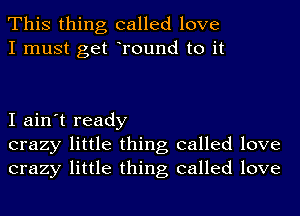 This thing called love
I must get Tound to it

I ain't ready
crazy little thing called love
crazy little thing called love