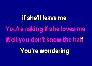 if she'll leave me

u don't know the half

You're wondering