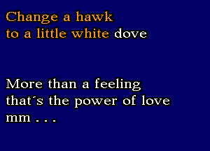 Change a hawk
to a little White dove

More than a feeling
that's the power of love
mm . . .