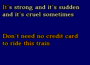 It's strong and it's sudden
and it's cruel sometimes

Don't need no credit card
to ride this train