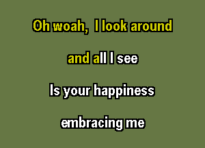 0h woah, I look around

and all I see

Is your happiness

embracing me