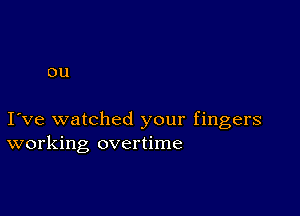 0U

I ve watched your fingers
working overtime