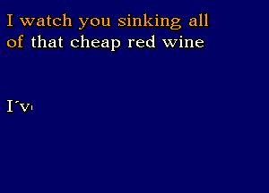 I watch you sinking all
of that cheap red wine