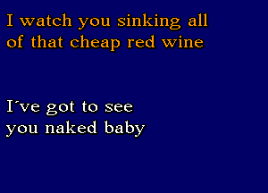 I watch you sinking all
of that cheap red wine

I ve got to see
you naked baby