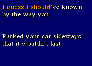 I guess I shouldVe known
by the way you

Parked your car sideways
that it wouldn t last