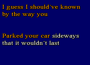 I guess I shouldVe known
by the way you

Parked your car sideways
that it wouldn t last