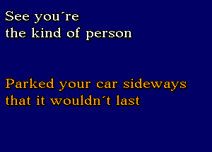 See you're
the kind of person

Parked your car sideways
that it wouldn t last