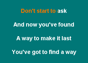 Don't start to ask
And now you've found

A way to make it last

You've got to fmd a way