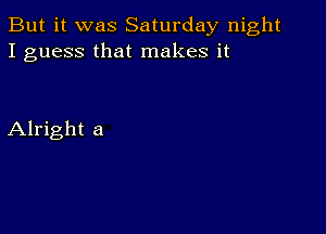 But it was Saturday night
I guess that makes it

Alright a