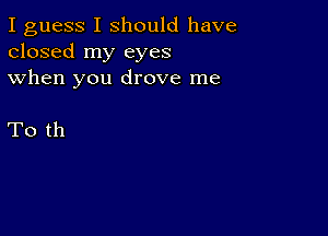 I guess I should have

closed my eyes
when you drove me

To th