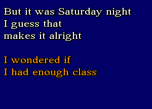 But it was Saturday night
I guess that
makes it alright

I wondered if
I had enough class