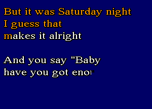 But it was Saturday night
I guess that
makes it alright

And you say Baby
have you got enOI