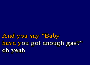 And you say Baby
have you got enough gas?
oh yeah