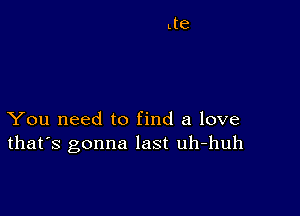 You need to find a love
that's gonna last uh-huh