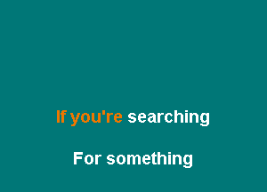 If you're searching

For something