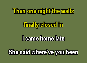 Then one night the walls
Finally closed in

I came home late

She said where've you been