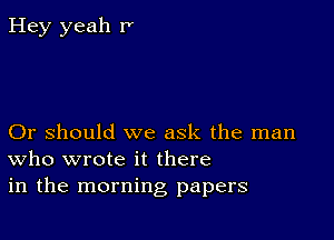 Hey yeah P

Or should we ask the man
who wrote it there
in the morning papers