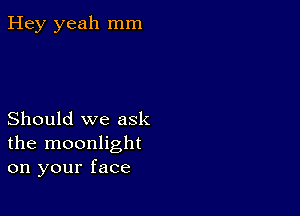 Hey yeah mm

Should we ask
the moonlight
on your face