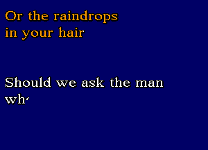 Or the raindrops
in your hair

Should we ask the man
Wh'