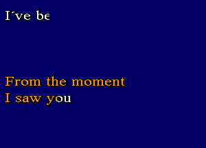 From the moment
I saw you