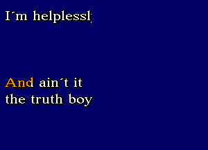 I'm helplessl.

And ain't it
the truth boy