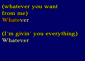 (Whatever you want
from me)
XVhatever

(I m givin' you everything)
Whatever