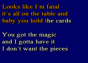 Looks like I'm fatal
it's all on the table and
baby you hold the cards

You got the magic
and I gotta have it
I don't want the pieces