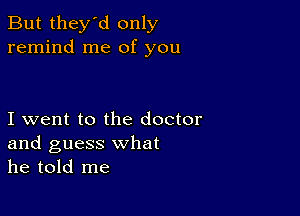 But they'd only
remind me of you

I went to the doctor
and guess what
he told me