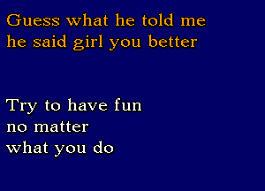 Guess what he told me
he said girl you better

Try to have fun
no matter
What you do