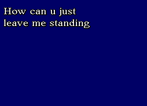 How can u just
leave me standing