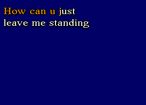 How can u just
leave me standing