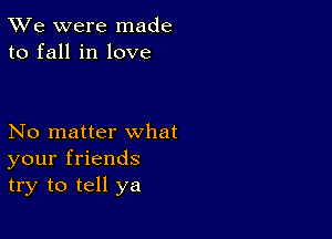 TWe were made
to fall in love

No matter what
your friends
try to tell ya