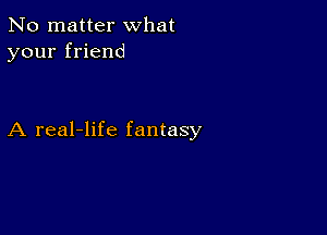 No matter what
your friend

A real-life fantasy