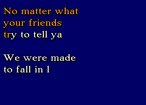 No matter what
your friends
try to tell ya

XVe were made
to fall in l